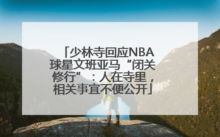 少林寺回应NBA球星文班亚马“闭关修行”：人在寺里，相关事宜不便公开